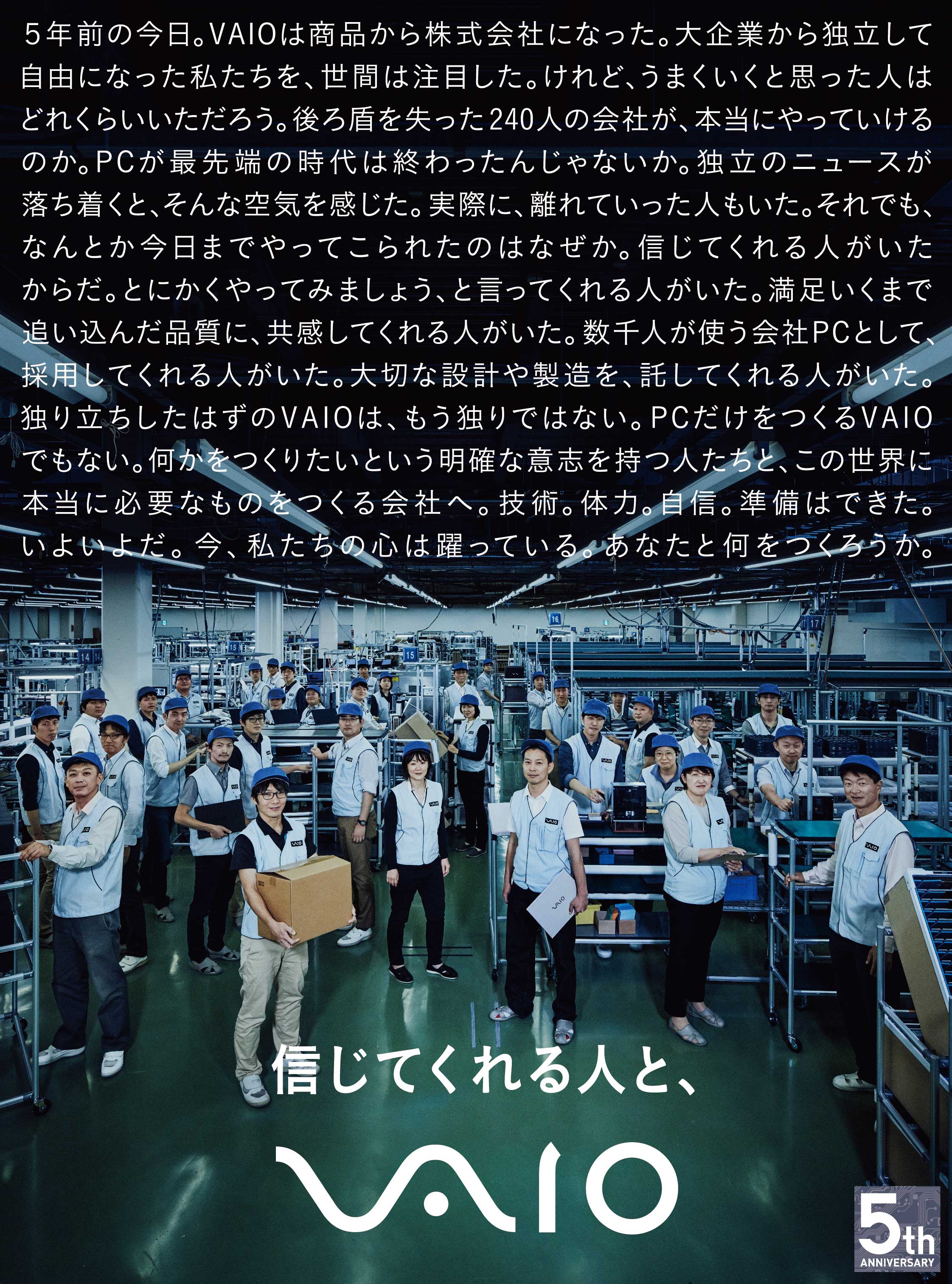 5年前の今日。VAIOは商品から株式会社になった。大企業から独立して自由になった私たちを、世間は注目した。
けれど、うまくいくと思った人はどれくらいいただろう。後ろ盾を失った240人の会社が、本当にやっていけるのか。
PCが最先端の時代は終わったんじゃないか。独立のニュースが落ち着くと、そんな空気を感じた。実際に、離れていった人もいた。
それでも、なんとか今日までやってこられたのはなぜか。信じてくれる人がいたからだ。
とにかくやってみましょう、と言ってくれる人がいた。
満足いくまで追い込んだ品質に、共感してくれる人がいた。
数千人が使う会社PCとして、採用してくれる人がいた。
大切な設計や製造を、託してくれる人がいた。
独り立ちしたはずのVAIOは、もう独りではない。
PCだけをつくるVAIOでもない。
何かをつくりたいという明確な意志を持つ人たちと、
この世界に本当に必要なものをつくる会社へ。
技術。体力。自信。準備はできた。
いよいよだ。
今、私たちの心は躍っている。
あなたと何をつくろうか。
信じてくれる人と、VAIO