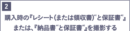 購入時の「レシート（または領収書）と保証書」または、「納品書と保証書」を撮影する