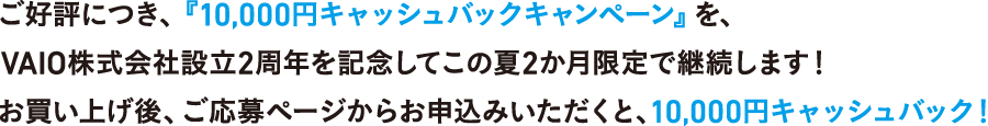 ご好評につき「10,000円キャッシュバックキャンペーン」を、VAIO株式会社設立2周年を記念してこの夏2か月限定で継続します！お買い上げ後、ご応募ページからお申込みいただくと10,000円キャッシュバック！