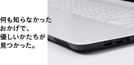 何も知らなかったおかげで、優しいかたちが見つかった。