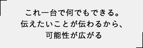 これ一台で何でもできる。伝えたいことが伝わるから、可能性が広がる