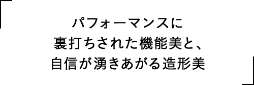 パフォーマンスに裏打ちされた機能美と、自信が湧きあがる造形美
