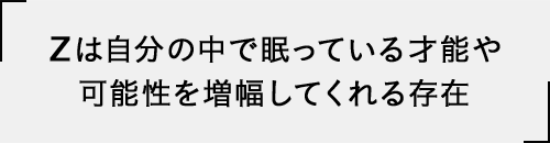 Zは自分の中で眠っている才能や可能性を増幅してくれる存在