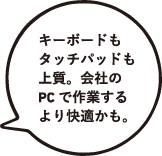 キーボードもタッチパッドも上質。会社のPCで作業するより快適かも。