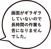 画面がギラギラしていないので長時間の作業も苦になりませんでした。