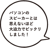 パソコンのスピーカーとは思えないほど大迫力でビックリしました！
