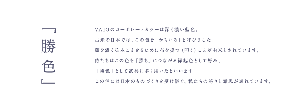 『勝色』 - VAIO のコーポレートカラーは深く濃い藍色。古来の日本では、この色を「かちいろ」と呼びました。藍を濃く染みこませるために布を搗つ（叩く）ことが由来とされています。侍たちはこの色を「勝ち」につながる縁起色として好み、「勝色」として武具に多く用いたといいます。 この色には日本のものづくりを受け継ぐ、私たちの誇りと意思が表れています。