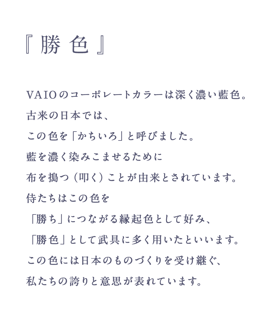 『勝色』 - VAIO のコーポレートカラーは深く濃い藍色。古来の日本では、この色を「かちいろ」と呼びました。藍を濃く染みこませるために布を搗つ（叩く）ことが由来とされています。侍たちはこの色を「勝ち」につながる縁起色として好み、「勝色」として武具に多く用いたといいます。 この色には日本のものづくりを受け継ぐ、私たちの誇りと意思が表れています。