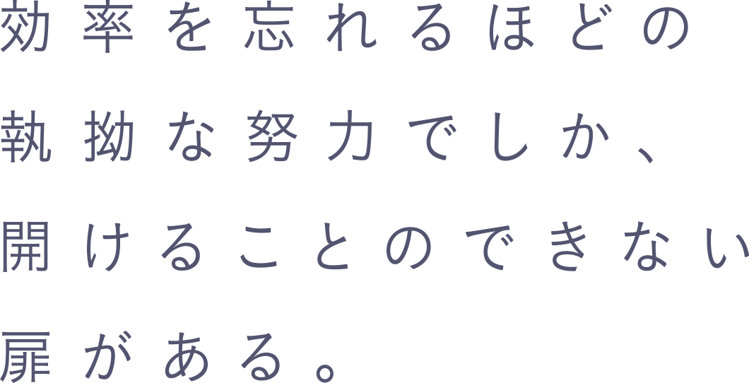 効率を忘れるほどの執拗な努力でしか、開けることのできない扉がある。