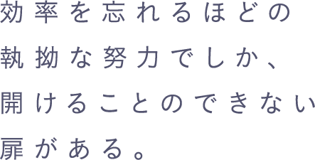 効率を忘れるほどの執拗な努力でしか、開けることのできない扉がある。